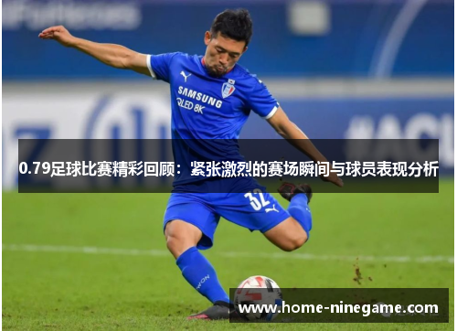 0.79足球比赛精彩回顾：紧张激烈的赛场瞬间与球员表现分析